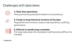 Challenges with data lakes
4. Real-time operations
Mixing streaming and batch leads to inconsistency
5. Costly to keep historical versions of the data
Regulated environments require reproducibility, auditing,
governance
6. Difficult to handle large metadata
For large data lakes the metadata itself becomes difficult to
manage
 