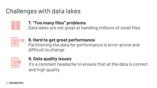 Challenges with data lakes
7. “Too many files” problems
Data lakes are not great at handling millions of small files
8. Hard to get great performance
Partitioning the data for performance is error-prone and
difficult to change
9. Data quality issues
It’s a constant headache to ensure that all the data is correct
and high quality
 