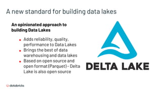 A new standard for building data lakes
An opinionated approach to
building Data Lakes
■ Adds reliability, quality,
performance to Data Lakes
■ Brings the best of data
warehousing and data lakes
■ Based on open source and
open format (Parquet) - Delta
Lake is also open source
 