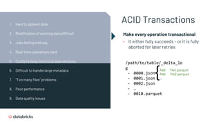 ACID Transactions
Make every operation transactional
• It either fully succeeds - or it is fully
aborted for later retries
/path/to/table/_delta_lo
g
- 0000.json
- 0001.json
- 0002.json
- …
- 0010.parquet
{Add file1.parquet
Add file2.parquet
...
1. Hard to append data
2. Modification of existing data difficult
3. Jobs failing mid way
4. Real-time operations hard
5. Costly to keep historical data versions
6. Difficult to handle large metadata
7. “Too many files” problems
8. Poor performance
9. Data quality issues
 