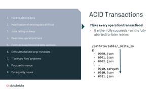 ACID Transactions
Make every operation transactional
• It either fully succeeds - or it is fully
aborted for later retries
/path/to/table/_delta_lo
g
- 0000.json
- 0001.json
- 0002.json
- …
- 0010.parquet
- 0010.json
- 0011.json
1. Hard to append data
2. Modification of existing data difficult
3. Jobs failing mid way
4. Real-time operations hard
5. Costly to keep historical data versions
6. Difficult to handle large metadata
7. “Too many files” problems
8. Poor performance
9. Data quality issues
 