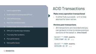 ACID Transactions
Make every operation transactional
• It either fully succeeds - or it is fully
aborted for later retries
Review past transactions
• All transactions are recorded and you
can go back in time to review previous
versions of the data (i.e. time travel)
SELECT * FROM events
TIMESTAMP AS OF ...
SELECT * FROM events
VERSION AS OF ...
1. Hard to append data
2. Modification of existing data difficult
3. Jobs failing mid way
4. Real-time operations hard
5. Costly to keep historical data versions
6. Difficult to handle large metadata
7. “Too many files” problems
8. Poor performance
9. Data quality issues
 