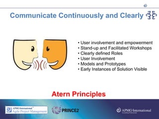 Communicate Continuously and Clearly


                  • User involvement and empowerment
                  • Stand-up and Facilitated Workshops
                  • Clearly defined Roles
                  • User Involvement
                  • Models and Prototypes
                  • Early Instances of Solution Visible




           Atern Principles
 