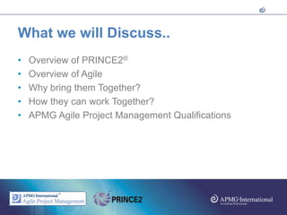 What we will Discuss..
•   Overview of PRINCE2®
•   Overview of Agile
•   Why bring them Together?
•   How they can work Together?
•   APMG Agile Project Management Qualifications
 