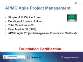 APMG Agile Project Management

•   Simple Multi Choice Exam
•   Duration of Exam = 1 Hour
•   Total Questions = 60
•   Pass Mark is 30 (50%)
•   APMG Agile Project Management Foundation Certificate




           Foundation Certification
 