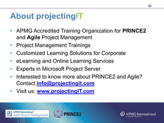 About projectingIT
• APMG Accredited Training Organization for PRINCE2
  and Agile Project Management
• Project Management Trainings
• Customized Learning Solutions for Corporate
• eLearning and Online Learning Services
• Experts in Microsoft Project Server
• Interested to know more about PRINCE2 and Agile?
  Contact info@projectingit.com
• Visit us: www.projectingIT.com
 