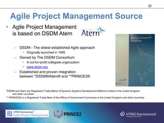 Agile Project Management Source
• Agile Project Management
  is based on DSDM Atern

      – DSDM - The oldest established Agile approach
             • Originally launched in 1995
      – Owned by The DSDM Consortium
             • A not-for-profit collegiate organization
             • www.dsdm.org
      – Established and proven integration
        between *DSDM®Atern® and **PRINCE2®


*DSDM and Atern are Registered Trade Marks of Dynamic Systems Development Method Limited in the United Kingdom
     and other countries
** PRINCE2® is a Registered Trade Mark of the Office of Government Commerce in the United Kingdom and other countries.
 