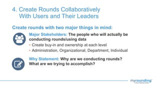 4. Create Rounds Collaboratively
With Users and Their Leaders
Create rounds with two major things in mind:
Major Stakeholders: The people who will actually be
conducting rounds/using data
• Create buy-in and ownership at each level
• Administration, Organizational, Department, Individual
Why Statement: Why are we conducting rounds?
What are we trying to accomplish?
 