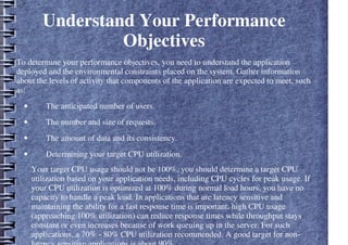 Understand Your Performance
Objectives
To determine your performance objectives, you need to understand the application
deployed and the environmental constraints placed on the system. Gather information
about the levels of activity that components of the application are expected to meet, such
as:
• The anticipated number of users.
• The number and size of requests.
• The amount of data and its consistency.
• Determining your target CPU utilization.
Your target CPU usage should not be 100%, you should determine a target CPU
utilization based on your application needs, including CPU cycles for peak usage. If
your CPU utilization is optimized at 100% during normal load hours, you have no
capacity to handle a peak load. In applications that are latency sensitive and
maintaining the ability for a fast response time is important, high CPU usage
(approaching 100% utilization) can reduce response times while throughput stays
constant or even increases because of work queuing up in the server. For such
applications, a 70% - 80% CPU utilization recommended. A good target for non-
 