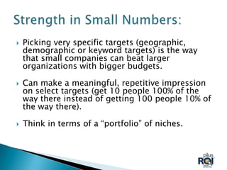    Picking very specific targets (geographic,
    demographic or keyword targets) is the way
    that small companies can beat larger
    organizations with bigger budgets.

   Can make a meaningful, repetitive impression
    on select targets (get 10 people 100% of the
    way there instead of getting 100 people 10% of
    the way there).

   Think in terms of a “portfolio” of niches.
 