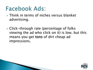    Think in terms of niches versus blanket
    advertising.

   Click-through rate (percentage of folks
    viewing the ad who click on it) is low, but this
    means you get tons of dirt cheap ad
    impressions.
 