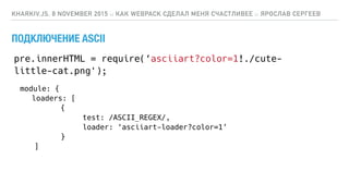 ПОДКЛЮЧЕНИЕ ASCII
KHARKIV.JS, 8 NOVEMBER 2015 :: КАК WEBPACK СДЕЛАЛ МЕНЯ СЧАСТЛИВЕЕ :: ЯРОСЛАВ СЕРГЕЕВ
module: {
loaders: [
{
test: /ASCII_REGEX/,
loader: ‘asciiart-loader?color=1’
}
]
pre.innerHTML = require(‘asciiart?color=1!./cute-
little-cat.png');
 