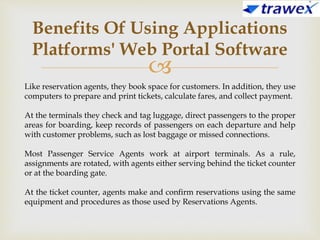 
Benefits Of Using Applications
Platforms' Web Portal Software
Like reservation agents, they book space for customers. In addition, they use
computers to prepare and print tickets, calculate fares, and collect payment.
At the terminals they check and tag luggage, direct passengers to the proper
areas for boarding, keep records of passengers on each departure and help
with customer problems, such as lost baggage or missed connections.
Most Passenger Service Agents work at airport terminals. As a rule,
assignments are rotated, with agents either serving behind the ticket counter
or at the boarding gate.
At the ticket counter, agents make and confirm reservations using the same
equipment and procedures as those used by Reservations Agents.
 