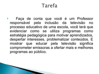 Faça de conta que você é um Professor responsável pela inclusão da televisão no processo educativo de uma escola, você terá que evidenciar como se utiliza programas como estratégia pedagógica para motivar aprendizados, despertar interesses, problematizar conteúdos. E mostrar que educar pela televisão significa comprometer emissoras a ofertar mais e melhores programas ao público. 