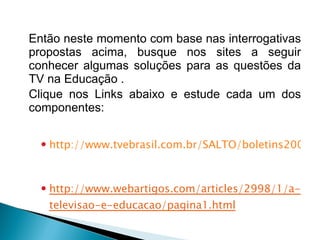 Então neste momento com base nas interrogativas propostas acima, busque nos sites a seguir conhecer algumas soluções para as questões da TV na Educação . Clique nos Links abaixo e estude cada um dos componentes:   http://www.tvebrasil.com.br/SALTO/boletins2003/dte/index.htm http://www.webartigos.com/articles/2998/1/a-televisao-e-educacao/pagina1.html 