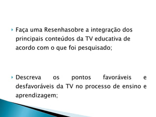   Faça uma Resenhasobre a integração dos principais conteúdos da TV educativa de acordo com o que foi pesquisado;  Descreva os pontos favoráveis e desfavoráveis da TV no processo de ensino e aprendizagem;    