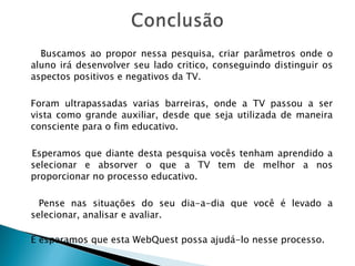 Buscamos ao propor nessa pesquisa, criar parâmetros onde o aluno irá desenvolver seu lado critico, conseguindo distinguir os aspectos positivos e negativos da TV. Foram ultrapassadas varias barreiras, onde a TV passou a ser vista como grande auxiliar, desde que seja utilizada de maneira consciente para o fim educativo. Esperamos que diante desta pesquisa vocês tenham aprendido a selecionar e absorver o que a TV tem de melhor a nos proporcionar no processo educativo. Pense nas situações do seu dia-a-dia que você é levado a selecionar, analisar e avaliar. E esperamos que esta WebQuest possa ajudá-lo nesse processo.     Parabéns a todos! 