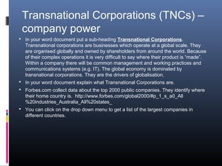 Transnational Corporations (TNCs) –
 company power
 In your word document put a sub-heading Transnational Corporations.
  Transnational corporations are businesses which operate at a global scale. They
  are organised globally and owned by shareholders from around the world. Because
  of their complex operations it is very difficult to say where their product is “made”.
  Within a company there will be common management and working practices and
  communications systems (e.g. IT). The global economy is dominated by
  transnational corporations. They are the drivers of globalisation.
 In your word document explain what Transnational Corporations are.
 Forbes.com collect data about the top 2000 public companies. They identify where
  their home country is. http://www.forbes.com/global2000/#p_1_s_a0_All
  %20industries_Australia_All%20states_
 You can click on the drop down menu to get a list of the largest companies in
  different countries.
 