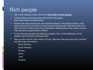 Rich people
       Add a new heading to your document The world’s richest people
       Forbes collects information about the world’s billionaires.
        http://www.forbes.com/billionaires/
       People with large fortunes are very important players in the global economy, they
        have vast amounts of money to invest and economists watch what they do to try to
        work out how to make more money themselves. Because they have made a fortune,
        they are seen as good people to follow.
       In your document answer the following question: Why is the distribution of rich
        people a good indicator of global power
     Now go down the list of the richest 100 and tally how many are from each continent
      and how many are women:
         North America,
           South America,
           Europe,
           Africa,
            Asia,
           Oceania.
 