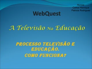 Processo Televisão e Educação. Como Funciona? Alunos: Carlos Henrique Patricia Rodrigues 