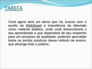 TAREFA Você agora será um aluno que irá, buscar com o auxilio da  WebQuest  a importância da televisão como material didático, onde você desenvolverá o seu aprendizado e que dependerá de seu empenho para um processo de qualidade, podendo aproveitar todos os pontos positivos desse método de ensino, que abrange todo o público. 