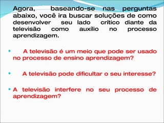 Agora,  baseando-se nas perguntas abaixo, você ira buscar soluções de como  desenvolver  seu lado  crítico diante da televisão como auxílio no processo aprendizagem. A televisão é um meio que pode ser usado no processo de ensino aprendizagem? A televisão pode dificultar o seu interesse? A televisão interfere no seu processo de aprendizagem? 