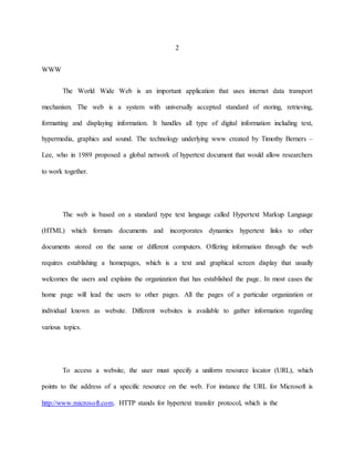 2 
WWW 
The World Wide Web is an important application that uses internet data transport 
mechanism. The web is a system with universally accepted standard of storing, retrieving, 
formatting and displaying information. It handles all type of digital information including text, 
hypermedia, graphics and sound. The technology underlying www created by Timothy Berners – 
Lee, who in 1989 proposed a global network of hypertext document that would allow researchers 
to work together. 
The web is based on a standard type text language called Hypertext Markup Language 
(HTML) which formats documents and incorporates dynamics hypertext links to other 
documents stored on the same or different computers. Offering information through the web 
requires establishing a homepages, which is a text and graphical screen display that usually 
welcomes the users and explains the organization that has established the page. In most cases the 
home page will lead the users to other pages. All the pages of a particular organization or 
individual known as website. Different websites is available to gather information regarding 
various topics. 
To access a website, the user must specify a uniform resource locator (URL), which 
points to the address of a specific resource on the web. For instance the URL for Microsoft is 
http://www.microsoft.com. HTTP stands for hypertext transfer protocol, which is the 
 