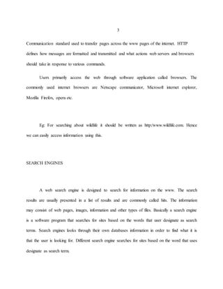 3 
Communication standard used to transfer pages across the www pages of the internet. HTTP 
defines how messages are formatted and transmitted and what actions web servers and browsers 
should take in response to various commands. 
Users primarily access the web through software application called browsers. The 
commonly used internet browsers are Netscape communicator, Microsoft internet explorer, 
Mozilla Firefox, opera etc. 
Eg: For searching about wildlife it should be written as http:/www.wildlife.com. Hence 
we can easily access information using this. 
SEARCH ENGINES 
A web search engine is designed to search for information on the www. The search 
results are usually presented in a list of results and are commonly called hits. The information 
may consist of web pages, images, information and other types of files. Basically a search engine 
is a software program that searches for sites based on the words that user designate as search 
terms. Search engines looks through their own databases information in order to find what it is 
that the user is looking for. Different search engine searches for sites based on the word that uses 
designate as search term. 
 