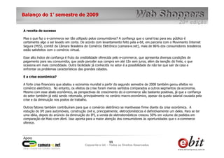 e-bit – todos os direitos reservados
1111
e-bit – todos os direitos reservados
Copywrite e-bit – Todos os Direitos Reservados
11
Balanço do 1° semestre de 2009
A receita do sucesso
Mas o que faz o e-commerce ser tão utilizado pelos consumidores? A confiança que o canal traz para seu público é
certamente algo a ser levado em conta. De acordo com levantamento feito pela e-bit, em parceria com o Movimento Internet
Segura (MIS), comitê da Câmara Brasileira de Comércio Eletrônico (camara-e.net), mais de 86% dos consumidores brasileiros
estão satisfeitos com o comércio virtual.
Esse alto índice de confiança é fruto da credibilidade oferecida pelo e-commerce, que apresenta diversas condições de
pagamento para seu consumidor, que pode parcelar sua compra em até 12x sem juros, além da isenção do frete, o que
ocasiona em mais comodidade. Outra facilidade já conhecida no setor é a possibilidade de não ter que sair de casa e
enfrentar os problemas característicos das grandes cidades.
E a crise econômica?
A forte crise financeira que abalou a economia mundial a partir do segundo semestre de 2008 também gerou efeitos no
comércio eletrônico. No entanto, os efeitos da crise foram menos sentidos comparados a outros segmentos da economia.
Mesmo com esse abalo econômico, as perspectivas de crescimento do e-commerce são bastante positivas, já que a confiança
do setor também já está sendo retomada, principalmente no cenário macro-econômico, apesar da queda salarial causada pela
crise e da diminuição nos postos de trabalho.
Outros fatores também contribuíram para que o comércio eletrônico se mantivesse firme diante da crise econômica. A
redução do IPI para automóveis, construção civil e, principalmente, eletrodomésticos é definitivamente um deles. Para se ter
uma idéia, depois do anúncio da diminuição do IPI, a venda de eletrodomésticos cresceu 50% em volume de pedidos em
comparação de Maio com Abril. Isso aponta para a maior atenção dos consumidores às oportunidades que o e-commerce
oferece.
 