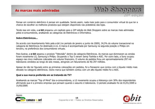 e-bit – todos os direitos reservados
1515
e-bit – todos os direitos reservados
Copywrite e-bit – Todos os Direitos Reservados
15
As marcas mais admiradas
Pensar em comércio eletrônico é pensar em qualidade. Sendo assim, nada mais justo para o consumidor virtual do que ter a
chance de escolher os melhores produtos que estejam disponíveis nas prateleiras das lojas.
Tendo isso em vista, a e-bit preparou um capítulo para a 20ª edição do Web Shoppers sobre as marcas mais admiradas
pelos e-consumidores, analisando as categorias de Eletrônicos e Informática.
Sobre Eletrônicos...
De acordo com levantamento feito pela e-bit (no período de janeiro a junho de 2009), 34,5% do volume transacional na
categoria de Eletrônicos foi destinado à LG. A marca é acompanhada por Samsung na segunda posição e Philips em
terceiro, na preferência dos consumidores virtuais.
Para ilustrar, a e-bit separou o produto “Televisão” dentro da categoria Eletrônicos. As marcas que dominaram as vendas
foram novamente LG, Samsung e Philips. Ocupando o Top 5 vieram Semp Toshiba e AOC. Por outro lado, a Sony ocupou
espaço nas cinco melhores colocadas em volume financeiro. O volume de pedidos ficou em aproximadamente 297 mil
televisores vendidos ao longo de seis meses, atingindo um faturamento de R$ 297 milhões.
Apesar de não ter figurado entre as primeiras colocações em pedidos, foi a Panasonic que contou com o tíquete médio mais
elevado na categoria eletrônicos. Outra marca que também contou com um alto tíquete médio foi a AOC.
Qual a sua marca preferida em se tratando de TV?
Analisando as marcas “Top of Mind” dos e-consumidores, a LG novamente ocupou a liderança com 30% dos respondentes
afirmando que é a primeira empresa que pensam quando o assunto é televisores. O período analisado foi de 01/01/2009 a
31/05/2009.
 