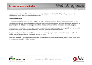 e-bit – todos os direitos reservados
1616
e-bit – todos os direitos reservados
Copywrite e-bit – Todos os Direitos Reservados
16
As marcas mais admiradas
Agora, analisando apenas TV's de tela plana no mesmo período, o share é entre LG, Philips e Sony, como as três
primeiras no “Top of Mind” dos consumidores virtuais.
Sobre Informática...
A categoria informática é uma das mais vendidas em todo o comércio eletrônico, ficando historicamente entre as cinco
primeiras no ranking de categorias. Para os fabricantes, ser a marca preferida nesse segmento é essencial. No período de
janeiro a junho de 2009, a e-bit conseguiu levantar as marcas com maior volume transacional para esta categoria.
De acordo com a pesquisa, a HP foi a líder entre as marcas mais vendidas, seguida por Samsung e LG. No entanto, a Dell
foi campeã no volume transacional de Notebooks, enquanto que a HP foi a terceira colocada.
Se por um lado, essas são as marcas líderes em número de transações, por outro, o volume financeiro é encabeçado por
outras marcas. Nesse quesito, CCE e Itautec figuram no Top 3.
Para essa categoria, o volume de pedidos ficou em 256 mil notebooks comercializados entre janeiro e junho, o que levou
a um faturamento de 274 Milhões de Reais.
 