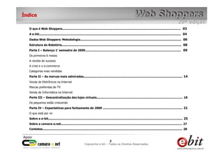 e-bit – todos os direitos reservados
22
e-bit – todos os direitos reservados
Copywrite e-bit – Todos os Direitos Reservados
2
Índice
O que é Web Shoppers................................................................................................................................ 03
A e-bit......................................................................................................................................................... 04
Dados Web Shoppers: Metodologia............................................................................................................. 06
Estrutura do Relatório................................................................................................................................. 08
Parte I – Balanço 1° semestre de 2009....................................................................................................... 09
Os primeiros 6 meses
A receita do sucesso
A crise e o e-commerce
Categorias mais vendidas
Parte II – As marcas mais admiradas........................................................................................................... 14
Venda de Eletrônicos na Internet
Marcas preferidas de TV
Venda de Informática na Internet
Parte III – Descentralização das lojas virtuais............................................................................................. 18
Os pequenos estão crescendo
Parte IV – Expectativas para fechamento de 2009 ...................................................................................... 21
O que está por vir
Sobre a e-bit................................................................................................................................................. 25
Sobre a camara-e.net................................................................................................................................... 27
Contatos....................................................................................................................................................... 28
 