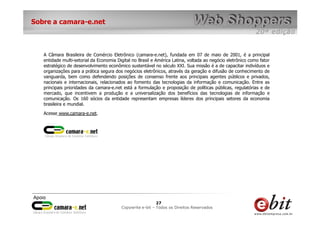 e-bit – todos os direitos reservados
2727
e-bit – todos os direitos reservados
Copywrite e-bit – Todos os Direitos Reservados
27
Sobre a camara-e.net
A Câmara Brasileira de Comércio Eletrônico (camara-e.net), fundada em 07 de maio de 2001, é a principal
entidade multi-setorial da Economia Digital no Brasil e América Latina, voltada ao negócio eletrônico como fator
estratégico de desenvolvimento econômico sustentável no século XXI. Sua missão é a de capacitar indivíduos e
organizações para a prática segura dos negócios eletrônicos, através da geração e difusão de conhecimento de
vanguarda, bem como defendendo posições de consenso frente aos principais agentes públicos e privados,
nacionais e internacionais, relacionados ao fomento das tecnologias da informação e comunicação. Entre as
principais prioridades da camara-e.net está a formulação e proposição de políticas públicas, regulatórias e de
mercado, que incentivem a produção e a universalização dos benefícios das tecnologias de informação e
comunicação. Os 160 sócios da entidade representam empresas líderes dos principais setores da economia
brasileira e mundial.
Acesse www.camara-e.net.
 