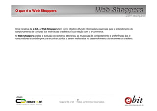 e-bit – todos os direitos reservados
33
e-bit – todos os direitos reservados
Copywrite e-bit – Todos os Direitos Reservados
3
O que é o Web Shoppers
Uma iniciativa da e-bit, o Web Shoppers tem como objetivo difundir informações essenciais para o entendimento do
comportamento de compras dos internautas brasileiros e sua relação com o e-commerce.
O Web Shoppers analisa a evolução do comércio eletrônico, as mudanças de comportamento e preferências dos e-
consumidores e também procura encontrar pontos a serem melhorados no desenvolvimento do e-commerce brasileiro.
 