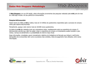 e-bit – todos os direitos reservados
77
e-bit – todos os direitos reservados
Copywrite e-bit – Todos os Direitos Reservados
7
Dados Web Shoppers: Metodologia
O Web Shoppers, em sua 20ª edição, utiliza informações provenientes das pesquisas realizadas pela e-bit junto de mais
de 1.800 lojas virtuais e ao seu painel de e-consumidores.
Pesquisa bitConsumidor
Desde Janeiro de 2000 a e-bit já coletou mais de 7,4 milhões de questionários respondidos após o processo de compras
online pelo sistema bitConsumidor.
Mensalmente, agrega a este volume mais de 120.000 novos questionários.
Os dados da e-bit são coletados junto aos compradores online, imediatamente após sua experiência de compra. O
bitConsumidor permite que, além de avaliar a loja e a experiência de compra, os compradores avaliem também o pós-
venda, o serviço de atendimento e a probabilidade de retorno à loja virtual.
Essas informações, compiladas, geram mensalmente relatórios de Inteligência de Mercado que indicam o perfil sócio
demográfico do e-consumidor, bem como os produtos mais vendidos, meios de pagamento mais utilizados, entre outras
informações.
 