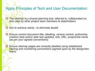 Apply Principles of Tech and User Documentation: The sitemap is a shared planning tool, referred to, collaborated on, and used by other project team members & stakeholders Aim to achieve clarity - to eliminate doubt! Ensure correct document title, labelling, version control, authorship, creation date and/or date last updated, refs, URL, project/site name (as per your agreed conventions) Ensure sitemap pages are correctly labelled using established naming and numbering conventions (agreed upon by the design/dev team) 