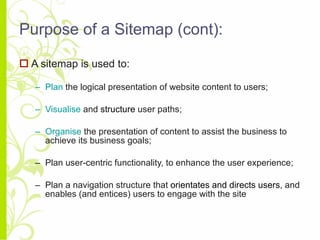 Purpose of a Sitemap (cont): A sitemap is used to: Plan  the logical presentation of website content to users; Visualise  and  structure  user paths; Organise  the presentation of content to assist the business to achieve its business goals; Plan user-centric functionality, to enhance the user experience; Plan a navigation structure that  orientates and directs users , and enables (and entices) users to engage with the site 