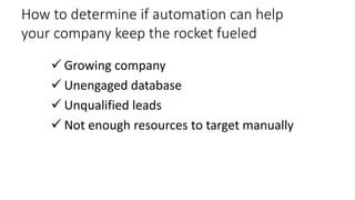 How to determine if automation can help
your company keep the rocket fueled
 Growing company
 Unengaged database
 Unqualified leads
 Not enough resources to target manually

 