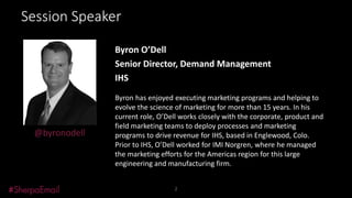 Session Speaker

Black & White
Headshot

@byronodell

Byron O’Dell
Senior Director, Demand Management
IHS
Byron has enjoyed executing marketing programs and helping to
evolve the science of marketing for more than 15 years. In his
current role, O’Dell works closely with the corporate, product and
field marketing teams to deploy processes and marketing
programs to drive revenue for IHS, based in Englewood, Colo.
Prior to IHS, O’Dell worked for IMI Norgren, where he managed
the marketing efforts for the Americas region for this large
engineering and manufacturing firm.
2

 