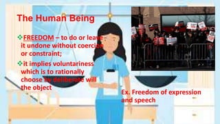 The Human Being
FREEDOM – to do or leave
it undone without coercion
or constraint;
it implies voluntariness
which is to rationally
choose by deliberate will
the object
Ex. Freedom of expression
and speech
 