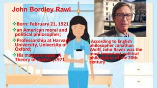 John Bordley Rawl
Born: February 21, 1921
an American moral and
political philosopher;
Professorship at Harvard
University, University of
Oxford;
His magnum opus, A
Theory of Justice (1971
According to English
philosopher Jonathan
Wolff, John Rawls was the
most important political
philosopher of the 20th
century
 