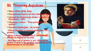 St. Thomas Aquinas
Born 1225; Sicily, Italy
Proclaimed Doctor of the Catholic Church
Joined the Dominican Order • (Order of
Preachers – OP)
Thomas's ethics - "first principles of
action.“
Summa theologiae , he wrote:
- Virtue denotes a certain perfection of a
power;
- Now a thing's perfection is considered
chiefly in regard to its end;
- But the end of power is act. Wherefore
power is said to be perfect, according as it is
determinate to its act.[82]
 