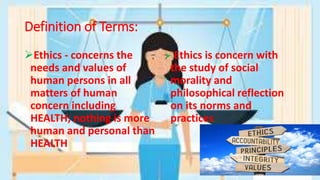 Definition of Terms:
Ethics - concerns the
needs and values of
human persons in all
matters of human
concern including
HEALTH; nothing is more
human and personal than
HEALTH
 Ethics is concern with
the study of social
morality and
philosophical reflection
on its norms and
practices
 