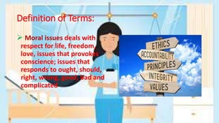 Definition of Terms:
 Moral issues deals with
respect for life, freedom,
love, issues that provokes
conscience; issues that
responds to ought, should,
right, wrong, good, bad and
complicated
 