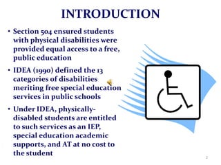 INTRODUCTION
• Section 504 ensured students
  with physical disabilities were
  provided equal access to a free,
  public education
• IDEA (1990) defined the 13
  categories of disabilities
  meriting free special education
  services in public schools
• Under IDEA, physically-
  disabled students are entitled
  to such services as an IEP,
  special education academic
  supports, and AT at no cost to
  the student                        2
 