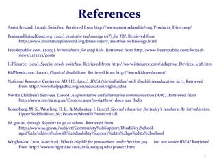 References
Assist Ireland. (2012). Switches. Retrieved from http://www.assistireland.ie/eng/Products_Directory/

BrainandSpinalCord.org. (2011). Assistive technology (AT) for TBI. Retrieved from
      http://www.brainandspinalcord.org/brain-injury/assistive-technology.html

FreeRepublic.com. (2009). Wheelchairs for Iraqi kids. Retrieved from http://www.freerepublic.com/focus/f-
     news/2172723/posts

ILTSource. (2011). Special needs switches. Retrieved from http://www.iltsource.com/Adaptive_Devices_s/28.htm

KidNeeds.com. (2001). Physical disabilities. Retrieved from http://www.kidneeds.com/

National Resource Center on AD/HD. (2012). IDEA (the individual with disabilities education act). Retrieved
     from http://www.help4adhd.org/en/education/rights/idea

Novita Children’s Services. (2006). Augmentative and alternative communication (AAC). Retrieved from
     http://www.novita.org.au/Content.aspx?p=64#how_does_aac_help

Rosenberg, M. S., Westling, D. L., & McLeskey, J. (2007). Special education for today’s teachers: An introduction.
     Upper Saddle River, NJ: Pearson/Merrill/Prentice Hall.

SA.gov.au. (2009). Support to go to school. Retrieved from
     http://www.sa.gov.au/subject/Community%2bSupport/Disability/School-
     aged%2bchildren%2bwith%2bdisability/Support%2bto%2bgo%2bto%2bschool

Wrightslaw. (2011, March 11). Who is eligible for protections under Section 504 . . .but not under IDEA? Retrieved
     from http://www.wrightslaw.com/info/sec504.who.protect.htm

                                                                                                              7
 