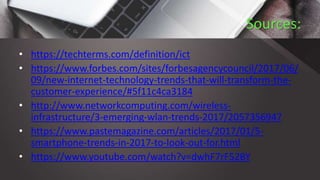 Sources:
• https://techterms.com/definition/ict
• https://www.forbes.com/sites/forbesagencycouncil/2017/06/
09/new-internet-technology-trends-that-will-transform-the-
customer-experience/#5f11c4ca3184
• http://www.networkcomputing.com/wireless-
infrastructure/3-emerging-wlan-trends-2017/2057356947
• https://www.pastemagazine.com/articles/2017/01/5-
smartphone-trends-in-2017-to-look-out-for.html
• https://www.youtube.com/watch?v=dwhF7rF52BY
 