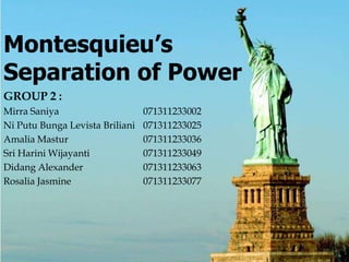 Page 1
Montesquieu’s
Separation of Power
GROUP 2 :
Mirra Saniya 071311233002
Ni Putu Bunga Levista Briliani 071311233025
Amalia Mastur 071311233036
Sri Harini Wijayanti 071311233049
Didang Alexander 071311233063
Rosalia Jasmine 071311233077
 