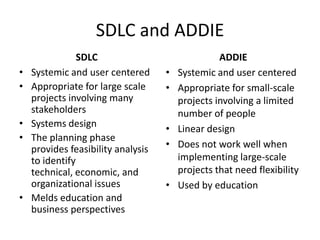 SDLC and ADDIE
                SDLC                              ADDIE
•   Systemic and user centered      •   Systemic and user centered
•   Appropriate for large scale     •   Appropriate for small-scale
    projects involving many             projects involving a limited
    stakeholders                        number of people
•   Systems design                  •   Linear design
•   The planning phase
    provides feasibility analysis   •   Does not work well when
    to identify                         implementing large-scale
    technical, economic, and            projects that need flexibility
    organizational issues           •   Used by education
•   Melds education and
    business perspectives
 