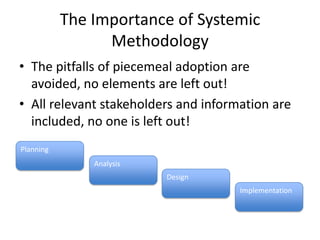 The Importance of Systemic
                 Methodology
• The pitfalls of piecemeal adoption are
  avoided, no elements are left out!
• All relevant stakeholders and information are
  included, no one is left out!
Planning
               Analysis
                          Design
                                      Implementation
 